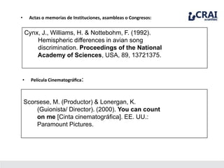 • Actas o memorias de Instituciones, asambleas o Congresos:
Cynx, J., Williams, H. & Nottebohm, F. (1992).
Hemispheric differences in avian song
discrimination. Proceedings of the National
Academy of Sciences, USA, 89, 13721375.
• Película Cinematográﬁca:
Scorsese, M. (Productor) & Lonergan, K.
(Guionista/ Director). (2000). You can count
on me [Cinta cinematográﬁca]. EE. UU.:
Paramount Pictures.
 