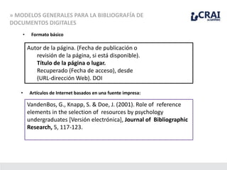 » MODELOS GENERALES PARA LA BIBLIOGRAFÍA DE
DOCUMENTOS DIGITALES
• Formato básico
Autor de la página. (Fecha de publicación o
revisión de la página, si está disponible).
Título de la página o lugar.
Recuperado (Fecha de acceso), desde
(URL-dirección Web). DOI
• Artículos de Internet basados en una fuente impresa:
VandenBos, G., Knapp, S. & Doe, J. (2001). Role of reference
elements in the selection of resources by psychology
undergraduates [Versión electrónica], Journal of Bibliographic
Research, 5, 117-123.
 