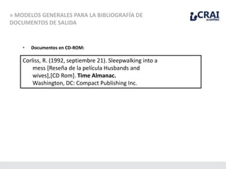 » MODELOS GENERALES PARA LA BIBLIOGRAFÍA DE
DOCUMENTOS DE SALIDA
• Documentos en CD-ROM:
Corliss, R. (1992, septiembre 21). Sleepwalking into a
mess [Reseña de la película Husbands and
wives],[CD Rom]. Time Almanac.
Washington, DC: Compact Publishing Inc.
 