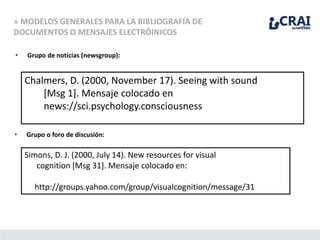 » MODELOS GENERALES PARA LA BIBLIOGRAFÍA DE
DOCUMENTOS O MENSAJES ELECTRÓINICOS
• Grupo de noticias (newsgroup):
Chalmers, D. (2000, November 17). Seeing with sound
[Msg 1]. Mensaje colocado en
news://sci.psychology.consciousness
• Grupo o foro de discusión:
Simons, D. J. (2000, July 14). New resources for visual
cognition [Msg 31]. Mensaje colocado en:
http://groups.yahoo.com/group/visualcognition/message/31
 