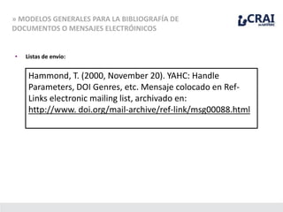 » MODELOS GENERALES PARA LA BIBLIOGRAFÍA DE
DOCUMENTOS O MENSAJES ELECTRÓINICOS
• Listas de envío:
Hammond, T. (2000, November 20). YAHC: Handle
Parameters, DOI Genres, etc. Mensaje colocado en Ref-
Links electronic mailing list, archivado en:
http://www. doi.org/mail-archive/ref-link/msg00088.html
 