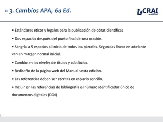» 3. Cambios APA, 6a Ed.
• Estándares éticos y legales para la publicación de obras científicas
• Dos espacios después del punto final de una oración.
• Sangría a 5 espacios al inicio de todos los párrafos. Segundas líneas en adelante
van en margen normal inicial.
• Cambio en los niveles de títulos y subtítulos.
• Rediseño de la página web del Manual sexta edición.
• Las referencias deben ser escritas en espacio sencillo.
• Incluir en las referencias de bibliografía el número identificador único de
documentos digitales (DOI)
 