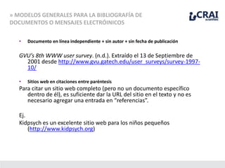 • Documento en línea independiente + sin autor + sin fecha de publicación
GVU’s 8th WWW user survey. (n.d.). Extraído el 13 de Septiembre de
2001 desde http://www.gvu.gatech.edu/user_surveys/survey-1997-
10/
• Sitios web en citaciones entre paréntesis
Para citar un sitio web completo (pero no un documento específico
dentro de él), es suficiente dar la URL del sitio en el texto y no es
necesario agregar una entrada en “referencias”.
Ej.
Kidpsych es un excelente sitio web para los niños pequeños
(http://www.kidpsych.org)
» MODELOS GENERALES PARA LA BIBLIOGRAFÍA DE
DOCUMENTOS O MENSAJES ELECTRÓINICOS
 