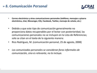 » 8. Comunicación Personal
• Correo electrónico y otras comunicaciones personales (teléfono, mensajes a pizarra
electrónica, chat, Messenger, ICQ, Facebook, Twitter, mensaje de celular, etc.)
• Debido a que este tipo de comunicación generalmente no
proporciona datos recuperables por el lector con posterioridad, las
comunicaciones personales no se incluyen en la Lista de Referencias;
solo se citan en el texto de la siguiente manera:
• Rico Rodríguez, M. (comunicación personal, 25 de agosto, 2008)
• Los comunicados personales se consideran foros informales de
comunicación, sino es relevante, no lo incluya.
 