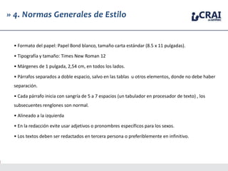 » 4. Normas Generales de Estilo
• Formato del papel: Papel Bond blanco, tamaño carta estándar (8.5 x 11 pulgadas).
• Tipografía y tamaño: Times New Roman 12
• Márgenes de 1 pulgada, 2,54 cm, en todos los lados.
• Párrafos separados a doble espacio, salvo en las tablas u otros elementos, donde no debe haber
separación.
• Cada párrafo inicia con sangría de 5 a 7 espacios (un tabulador en procesador de texto) , los
subsecuentes renglones son normal.
• Alineado a la izquierda
• En la redacción evite usar adjetivos o pronombres específicos para los sexos.
• Los textos deben ser redactados en tercera persona o preferiblemente en infinitivo.
 