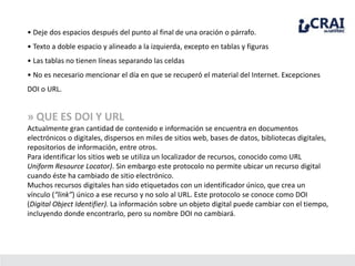 • Deje dos espacios después del punto al final de una oración o párrafo.
• Texto a doble espacio y alineado a la izquierda, excepto en tablas y figuras
• Las tablas no tienen líneas separando las celdas
• No es necesario mencionar el día en que se recuperó el material del Internet. Excepciones
DOI o URL.
» QUE ES DOI Y URL
Actualmente gran cantidad de contenido e información se encuentra en documentos
electrónicos o digitales, dispersos en miles de sitios web, bases de datos, bibliotecas digitales,
repositorios de información, entre otros.
Para identificar los sitios web se utiliza un localizador de recursos, conocido como URL
Uniform Resource Locator). Sin embargo este protocolo no permite ubicar un recurso digital
cuando éste ha cambiado de sitio electrónico.
Muchos recursos digitales han sido etiquetados con un identificador único, que crea un
vínculo (“link”) único a ese recurso y no solo al URL. Este protocolo se conoce como DOI
(Digital Object Identifier). La información sobre un objeto digital puede cambiar con el tiempo,
incluyendo donde encontrarlo, pero su nombre DOI no cambiará.
 