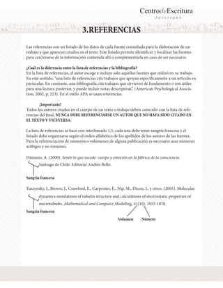 CentrodeEscritura
J a v e r i a n o
3.REFERENCIAS
Las referencias son un listado de los datos de cada fuente consultada para la elaboración de un
trabajo y que aparecen citados en el texto. Este listado permite identificar y localizar las fuentes
para cerciorarse de la información contenida allí o complementarla en caso de ser necesario.
¿Cuál es la diferencia entre la lista de referencias y la bibliografía?
En la lista de referencias, el autor escoge e incluye sólo aquellas fuentes que utilizó en su trabajo.
En este sentido, “una lista de referencias cita trabajos que apoyan específicamente a un artículo en
particular. En contraste, una bibliografía cita trabajos que sirvieron de fundamento o son útiles
para una lectura posterior, y puede incluir notas descriptivas”. (American Psychological Asocia-
tion, 2002, p. 223). En el estilo APA se usan referencias.
	 ¡Importante!
Todos los autores citados en el cuerpo de un texto o trabajo deben coincidir con la lista de refe-
rencias del final, NUNCA DEBE REFERENCIARSE UN AUTOR QUE NO HAYA SIDO CITADO EN
EL TEXTO Y VICEVERSA.
La lista de referencias se hace con interlineado 1,5, cada una debe tener sangría francesa y el
listado debe organizarse según el orden alfabético de los apellidos de los autores de las fuentes.
Para la referenciación de números o volúmenes de alguna publicación es necesario usar números
arábigos y no romanos.
Damasio, A. (2000). Sentir lo que sucede: cuerpo y emoción en la fábrica de la consciencia.
Santiago de Chile: Editorial Andrés Bello.
Sangría francesa
Sangría francesa
Tuszynsky, J., Brown, J., Crawford, E., Carpenter, E., Nip, M., Dicon, J., y otros. (2005). Molecular
dynamics simulations of tubulin structure and calculations of electrostatic properties of
microtubules. Mathematical and Computer Modelling, 41(10), 1055-1070.
Volumen Número
 