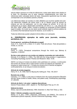 articulo deben aparecer en la lista de referencias y todas estas deben estar citadas en
el texto. Es importante que el autor chequee cuidadosamente que todas las
referencias estén colocadas dentro del texto, chequeando igualmente que los datos
corresponden a los consultados (autores y fechas).
Las referencias deben ser escritas en orden alfabético por el primer apellido del autor.
Las referencias múltiples del mismo autor o de un idéntico grupo de autores se
ordenan por año de publicación, con la más antigua de primero. Si el año de
publicación es el mismo, diferéncielos escribiendo una letra a, b, c, etc, después del
año (Ejm. 2009ª, 2009b, 2009c). Cuando el apellido es compuesto (D´Elia) ordénelo
según el prefijo. Si el autor es una razón social ordénelo según la primera palabra de
su nombre (The International Council for Science, va en la letra “I”)
Todas las referencias pueden adoptar la forma itálica o en subrayado.
A.- PERIÓDICOS: ejemplos de estilo para journals, revistas,
periódicos, etc.
Forma general - periódicos [Publicado en papel]
Autor, A. A., Autor, B. B., y Autor, C. C. (año). Título del artículo. Título del periódico o
revista, xx, xxx-xxx.
Un autor
Paivio, A. (1975). Perceptual comparisons through the mind’s eye. Memory &
Cognition, 3, 635-647.
De dos a seis autores en una revista con páginas numeradas por cada edición
Klimoski, R. & Palmet, S. (1993). The ADA and the hiring process in organizations.
Consulting Psychology Journal: Practice and Research, 45(2), 10-36.
(NOTA: se incluye el número de edición entre paréntesis sin cursivas, a continuación
del número de volumen sólo si cada número numera sus páginas por separado –si
empieza en cada número de 1-. Si todos los números de un volumen se paginan
continuadamente, no se incluye el número de edición)
Artículo de revista-magazine
Henry, W. A., III. (1990, Abril 9). Beyong the melting pot. Time, 135, 28-31
Revisión de un libro
Carmody, T. P. (1982). A new look at medicine form the social perspective [Revisión
del libro Social context of health, illness, and patient care]. Contemporary psychology,
27, 208-209.
Artículo de diario + sin autor + páginas discontinuas
Generic Prozac debuts. (2001, Agosto 3). The Washington Post, pp. E1, E4.
Editorial de diario
Stress, cops and suicide [Editorial]. (1993, Diciembre 1). New York Times, p. A22.
Editor + Edición completa o sección especial
Barlow, D. H. (Ed.). (1991). Diagnoses, dimensions, and DSM-IV: The science of
classification [Edición especial]. Journal of Abnormal Psychology, 100(3).
 