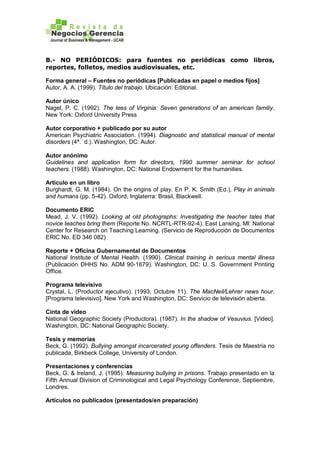 B.- NO PERIÓDICOS: para fuentes no periódicas como libros,
reportes, folletos, medios audiovisuales, etc.
Forma general – Fuentes no periódicas [Publicadas en papel o medios fijos]
Autor, A. A. (1999). Título del trabajo. Ubicación: Editorial.
Autor único
Nagel, P. C. (1992). The lees of Virginia: Seven generations of an american familiy.
New York: Oxford University Press
Autor corporativo + publicado por su autor
American Psychiatric Association. (1994). Diagnostic and statistical manual of mental
disorders (4ª. d.). Washington, DC: Autor.
Autor anónimo
Guidelines and application form for directors, 1990 summer seminar for school
teachers. (1988). Washington, DC: National Endowment for the humanities.
Artículo en un libro
Burghardt, G. M. (1984). On the origins of play. En P. K. Smith (Ed.), Play in animals
and humans (pp. 5-42). Oxford, Inglaterra: Brasil, Blackwell.
Documento ERIC
Mead, J. V. (1992). Looking at old photographs: Investigating the teacher tales that
novice teaches bring them (Reporte No. NCRTL-RTR-92-4). East Lansing, MI: National
Center for Research on Teaching Learning. (Servicio de Reproducción de Documentos
ERIC No. ED 346 082)
Reporte + Oficina Gubernamental de Documentos
National Institute of Mental Health. (1990). Clinical training in serious mental illness
(Publicación DHHS No. ADM 90-1679). Washington, DC: U. S. Government Printing
Office.
Programa televisivo
Crystal, L. (Productor ejecutivo). (1993, Octubre 11). The MacNeil/Lehrer news hour.
[Programa televisivo]. New York and Washington, DC: Servicio de televisión abierta.
Cinta de video
National Geographic Society (Productora). (1987). In the shadow of Vesuvius. [Video].
Washington, DC: National Geographic Society.
Tesis y memorias
Beck, G. (1992). Bullying amongst incarcerated young offenders. Tesis de Maestría no
publicada, Birkbeck College, University of London.
Presentaciones y conferencias
Beck, G. & Ireland, J. (1995). Measuring bullying in prisons. Trabajo presentado en la
Fifth Annual Division of Criminological and Legal Psychology Conference, Septiembre,
Londres.
Artículos no publicados (presentados/en preparación)
 