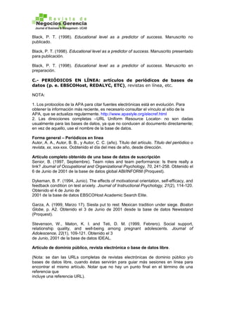 Black, P. T. (1998). Educational level as a predictor of success. Manuscrito no
publicado.
Black, P. T. (1998). Educational level as a predictor of success. Manuscrito presentado
para publicación.
Black, P. T. (1998). Educational level as a predictor of success. Manuscrito en
preparación.
C.- PERIÓDICOS EN LÍNEA: artículos de periódicos de bases de
datos (p. e. EBSCOHost, REDALYC, ETC), revistas en línea, etc.
NOTA:
1. Los protocolos de la APA para citar fuentes electrónicas está en evolución. Para
obtener la información más reciente, es necesario consultar el vínculo al sitio de la
APA, que se actualiza regularmente. http://www.apastyle.org/elecref.html
2. Las direcciones completas –URL Uniform Resource Locator- no son dadas
usualmente para las bases de datos, ya que no conducen al documento directamente;
en vez de aquello, use el nombre de la base de datos.
Forma general – Periódicos en línea
Autor, A. A., Autor, B. B., y Autor, C. C. (año). Título del artículo. Título del periódico o
revista, xx, xxx-xxx. Oobtenido el día del mes de año, desde dirección.
Artículo completo obtenido de una base de datos de suscripción
Senior, B. (1997, Septiembre). Team roles and team performance: Is there really a
link? Journal of Occupational and Organizational Psychology, 70, 241-258. Obtenido el
6 de Junio de 2001 de la base de datos global ABI/INFORM (Proquest).
Dykeman, B. F. (1994, Junio). The effects of motivational orientation, self-efficacy, and
feedback condition on test anxiety. Journal of Instructional Psychology, 21(2), 114-120.
Obtenido el 4 de Junio de
2001 de la base de datos EBSCOHost Academic Search Elite.
Garza, A. (1999, Marzo 17). Siesta put to rest: Mexican tradition under siege. Boston
Globe, p. A2. Obtenido el 3 de Junio de 2001 desde la base de datos Newsstand
(Proquest).
Stevenson, W., Maton, K. I. and Teti, D. M. (1999, Febrero). Social support,
relationship quality, and well-being among pregnant adolescents. Journal of
Adolescence, 22(1), 109-121. Obtenido el 3
de Junio, 2001 de la base de datos IDEAL.
Artículo de dominio público, revista electrónica o base de datos libre.
(Nota: se dan las URLs completas de revistas electrónicas de dominio público y/o
bases de datos libre, cuando éstas servirán para guiar más sesiones en línea para
encontrar el mismo artículo. Notar que no hay un punto final en el término de una
referencia que
incluye una referencia URL).
 