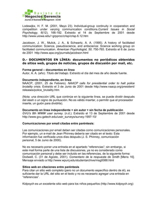 Lodewijkx, H. F. M. (2001, Mayo 23). Individual-group continuity in cooperation and
competition under varying communication conditions.Current Issues in Social
Psychology, 6(12), 166-182. Extraido el 14 de Septiembre de 2001 desde
http://www.uiowa.edu/~grpproc/crisp/crisp.6.12.htm
Jacobson, J. W., Mulick, J. A., & Schwartz, A. A. (1995). A history of facilitated
communication: Science, pseudoscience, and antiscience: Science working group on
facilitated communication. American Psychologist, 50, 750-765. Extraído el 6 de Junio
de 2001 http://www.apa.org/journals/jacobson.html
D.- DOCUMENTOS EN LÍNEA: documentos no periódicos obtenidos
de sitios web, grupos de noticias, grupos de discusión por mail, etc.
Forma general – documentos en línea
Autor, A. A. (año). Título del trabajo. Extraído el día del mes de año desde fuente.
Documento independiente, en línea
NAACP, (2001, 25 de Febrero). NAACP calls for presidential order to halt police
brutality crisis. Extraído el 3 de Junio de 2001 desde http://www.naacp.org/president/
releases/police_brutality.htm
(Nota: una dirección URL que continúe en la siguiente línea, se puede dividir después
del slash o un signo de puntuación. No es válido insertar, o permitir que el procesador
inserte, un guión para dividirla).
Documento en línea independiente + sin autor + sin fecha de publicación
GVU’s 8th WWW user survey. (n.d.). Extraído el 13 de Septiembre de 2001 desde
http://www.gvu.gatech.edu/user_surveys/survey-1997-10/
Comunicaciones por email citadas entre paréntesis:
Las comunicaciones por email deben ser citadas como comunicaciones personales.
Por ejemplo, un e-mail de Jean Phinney debería ser citado en el texto: Esta
información fue verificada unos días después (J. S. Phinney, comunicación
personal, 5 de Junio de 2000).
No es necesario poner una entrada en el apartado “referencias”; sin embargo, si
este mail forma parte de una lista de discusiones, ya no es considerado como
comunicación personal y debe ser incluido en las referencias, de la siguiente forma:
Dodwell, C. (31 de Agosto, 2001). Comentario de la respuesta de Smith [Mens 16].
Mensaje enviado a http://www.wpunj.edu/studentarchive/msg0088.html
Sitios web en citaciones entre paréntesis
Para citar un sitio web completo (pero no un documento específico dentro de él), es
suficiente dar la URL del sitio en el texto y no es necesario agregar una entrada en
“referencias”.
Kidpsych es un excelente sitio web para los niños pequeños (http://www.kidpsych.org)
 