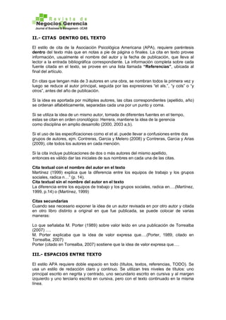 II.- CITAS DENTRO DEL TEXTO
El estilo de cita de la Asociación Psicológica Americana (APA), requiere paréntesis
dentro del texto más que en notas a pie de página o finales. La cita en texto provee
información, usualmente el nombre del autor y la fecha de publicación, que lleva al
lector a la entrada bibliográfica correspondiente. La información completa sobre cada
fuente citada en el texto, se provee en una lista llamada “Referencias”, ubicada al
final del artículo.
En citas que tengan más de 3 autores en una obra, se nombran todos la primera vez y
luego se reduce al autor principal, seguida por las expresiones “et als.”, “y cols” o “y
otros”, antes del año de publicación.
Si la idea es aportada por múltiples autores, las citas correspondientes (apellido, año)
se ordenan alfabéticamente, separadas cada una por un punto y coma.
Si se utiliza la idea de un mismo autor, tomada de diferentes fuentes en el tiempo,
estas se citan en orden cronológico: Herrera, mantiene la idea de la gerencia
como disciplina en amplio desarrollo (2000, 2003 a,b).
Si el uso de las especificaciones como el et al. puede llevar a confusiones entre dos
grupos de autores, ejm. Contreras, Garcia y Melero (2008) y Contreras, Garcia y Arias
(2009), cite todos los autores en cada mención.
Si la cita incluye publicaciones de dos o más autores del mismo apellido,
entonces es válido dar las iniciales de sus nombres en cada una de las citas.
Cita textual con el nombre del autor en el texto
Martínez (1999) explica que la diferencia entre los equipos de trabajo y los grupos
sociales, radica n…” (p. 14).
Cita textual sin el nombre del autor en el texto
La diferencia entre los equipos de trabajo y los grupos sociales, radica en….(Martínez,
1999, p.14) o (Martínez, 1999)
Citas secundarias
Cuando sea necesario exponer la idea de un autor revisada en por otro autor y citada
en otro libro distinto a original en que fue publicada, se puede colocar de varias
maneras:
Lo que señalaba M. Porter (1989) sobre valor leído en una publicación de Torrealba
(2007) ….
M. Porter explicaba que la idea de valor expresa que….(Porter, 1989, citado en
Torrealba, 2007)
Porter (citado en Torrealba, 2007) sostiene que la idea de valor expresa que….
III.- ESPACIOS ENTRE TEXTO
El estilo APA requiere doble espacio en todo (títulos, textos, referencias, TODO). Se
usa un estilo de redacción claro y continuo. Se utilizan tres niveles de títulos: uno
principal escrito en negrita y centrado, uno secundario escrito en cursiva y al margen
izquierdo y uno terciario escrito en cursiva, pero con el texto continuado en la misma
línea.
 