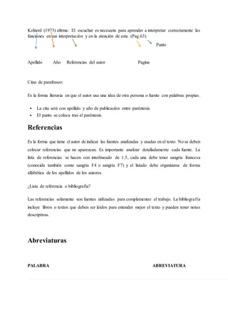 Kelnerd (1973) afirma: El escuchar es necesaria para aprender a interpretar correctamente las
funciones en sui interpretación y en la atención de esta. (Pag 63).
Punto
Apellido Año Referencias del autor Pagina
Citas de parafraseo:
Es la forma literaria en que el autor usa una idea de otra persona o fuente con palabras propias.
 La cita será con apellido y año de publicación entre paréntesis.
 El punto se coloca tras el paréntesis.
Referencias
Es la forma que tiene el autor de indicar las fuentes analizadas y usadas en el texto. No se deben
colocar referencias que no aparezcan. Es importante analizar detalladamente cada fuente. La
lista de referencias se hacen con interlineado de 1.5, cada una debe tener sangría francesa
(conocida también como sangría F4 o sangría F7) y el listado debe organizarse de forma
alfabética de los apellidos de los autores.
¿Lista de referencia o bibliografía?
Las referencias solamente son fuentes utilizadas para complementar el trabajo. La bibliografía
incluye libros o textos que deben ser leídos para entender mejor el texto y pueden tener notas
descriptivas.
Abreviaturas
PALABRA ABREVIATURA
 