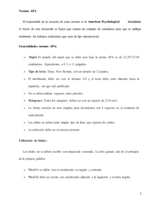 Normas APA
1
El responsable de la creación de estas normas es la American Psychological Asociaton.
A través de este desarrollo se busca que existan un conjunto de estándares para que se unifique
totalmente los trabajos redactados que sean de tipo internacional.
Generalidades normas APA:
 Papel: El tamaño del papel que se debe usar bajo la norma APA es de 21,59×27,94
centímetros. Equivalentes a 8 ½ x 11 pulgadas.
 Tipo de letra: Times New Román, con un tamaño de 12 puntos.
 El interlineado debe ser con el formato 2.0 y el texto debe estar alineado hacia la
izquierda, sin que esté justificado.
 No se deben utilizar espacios entre párrafos.
 Márgenes: Todos los márgenes deben ser con un espacio de 2,54 cm/1.
 La forma correcta de usar sangrías para documentos son 5 espacios en el comienzo de
cada párrafo.
 Las tablas no deben tener ningún tipo de línea que separen las celdas.
 La redacción debe ser en tercera persona.
Utilización de títulos:
Los títulos no se deben escribir con mayúscula sostenida. La letra grande solo irá al principio
de la primera palabra.
 Nivel 1: se utiliza con el encabezado en negrita y centrado.
 Nivel 2: debe ser escrito con encabezado alineado a la izquierda y en letra negrita.
 