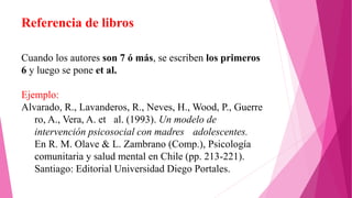 Referencia de libros
Cuando los autores son 7 ó más, se escriben los primeros
6 y luego se pone et al.
Ejemplo:
Alvarado, R., Lavanderos, R., Neves, H., Wood, P., Guerre
ro, A., Vera, A. et al. (1993). Un modelo de
intervención psicosocial con madres adolescentes.
En R. M. Olave & L. Zambrano (Comp.), Psicología
comunitaria y salud mental en Chile (pp. 213-221).
Santiago: Editorial Universidad Diego Portales.
 