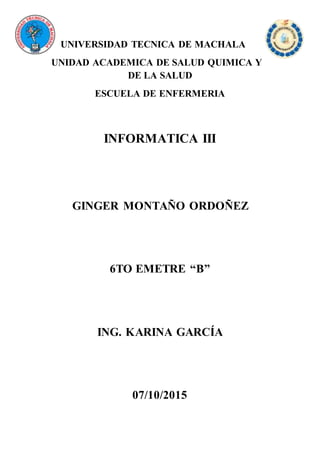 UNIVERSIDAD TECNICA DE MACHALA
UNIDAD ACADEMICA DE SALUD QUIMICA Y
DE LA SALUD
ESCUELA DE ENFERMERIA
INFORMATICA III
GINGER MONTAÑO ORDOÑEZ
6TO EMETRE “B”
ING. KARINA GARCÍA
07/10/2015
 