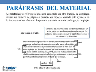 Al parafrasear o referirse a una idea contenida en otro trabajo, se considera
indicar un número de página o párrafo, en especial cuando esto ayude a un
lector interesado a ubicar el fragmento relevante en un texto largo y complejo.
En la cita de parafraseo se utilizan las ideas de un
autor, pero en palabras propias del escritor. En
esta cita es necesario incluir el apellido del autor y
el año de la publicación.
 