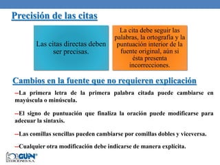 Precisión de las citas
Las citas directas deben
ser precisas.
La cita debe seguir las
palabras, la ortografía y la
puntuación interior de la
fuente original, aún si
ésta presenta
incorrecciones.
Cambios en la fuente que no requieren explicación
--La primera letra de la primera palabra citada puede cambiarse en
mayúscula o minúscula.
--El signo de puntuación que finaliza la oración puede modificarse para
adecuar la sintaxis.
--Las comillas sencillas pueden cambiarse por comillas dobles y viceversa.
--Cualquier otra modificación debe indicarse de manera explícita.
 