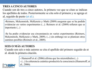 TRES A CINCO AUTORES
Cuando son de tres a cinco autores, la primera vez que se citan se indican
los apellidos de todos. Posteriormente se cita solo el primero y se agrega et
al, seguido de punto (et al.).
-Reimers, Mckemmish, McKenzie y Mark (2009) aseguran que se ha podido
evidenciar en varios experimentos (...). Reimers et al. (2009) refieren que es
importante (...)
-Se ha podio evidenciar esa circunstancia en varios experimentos (Reimers,
Mckemmish, McKenzie y Mark, 2009). (...) sin embargo no se plantean otros
caminos posibles (Reimers et al., 2009).
SEIS O MÁS AUTORES
Cuando son seis o más autores se cita el apellido del primero seguido de et
al. desde la primera citación.
- Hameroff et al. (2006) afirma que los microtúbulos (...)
- (...) la coherencia cuántica produciría la consciencia (Hamerroff, et
al., 2006).
 