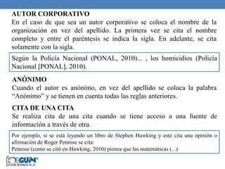 AUTOR CORPORATIVO
En el caso de que sea un autor corporativo se coloca el nombre de la
organización en vez del apellido. La primera vez se cita el nombre
completo y entre el paréntesis se indica la sigla. En adelante, se cita
solamente con la sigla.
CITA DE UNA CITA
Se realiza cita de una cita cuando se tiene acceso a una fuente de
información a través de otra.
Según la Policía Nacional (PONAL, 2010)... , los homicidios (Policía
Nacional [PONAL], 2010).
ANÓNIMO
Cuando el autor es anónimo, en vez del apellido se coloca la palabra
“Anónimo” y se tienen en cuenta todas las reglas anteriores.
Por ejemplo, si se está leyendo un libro de Stephen Hawking y este cita una opinión o
afirmación de Roger Penrose se cita:
Penrose (como se citó en Hawking, 2010) piensa que las matemáticas (...)
 