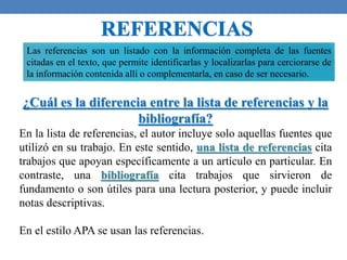 Las referencias son un listado con la información completa de las fuentes
citadas en el texto, que permite identificarlas y localizarlas para cerciorarse de
la información contenida allí o complementarla, en caso de ser necesario.
¿Cuál es la diferencia entre la lista de referencias y la
bibliografía?
En la lista de referencias, el autor incluye solo aquellas fuentes que
utilizó en su trabajo. En este sentido, una lista de referencias cita
trabajos que apoyan específicamente a un artículo en particular. En
contraste, una bibliografía cita trabajos que sirvieron de
fundamento o son útiles para una lectura posterior, y puede incluir
notas descriptivas.
En el estilo APA se usan las referencias.
 