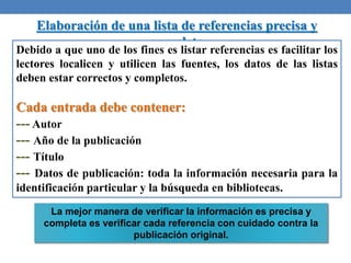 Elaboración de una lista de referencias precisa y
completa
Debido a que uno de los fines es listar referencias es facilitar los
lectores localicen y utilicen las fuentes, los datos de las listas
deben estar correctos y completos.
Cada entrada debe contener:
--- Autor
--- Año de la publicación
--- Título
--- Datos de publicación: toda la información necesaria para la
identificación particular y la búsqueda en bibliotecas.
La mejor manera de verificar la información es precisa y
completa es verificar cada referencia con cuidado contra la
publicación original.
 