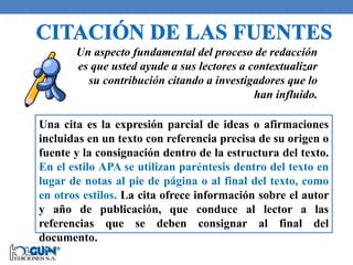 Un aspecto fundamental del proceso de redacción
es que usted ayude a sus lectores a contextualizar
su contribución citando a investigadores que lo
han influido.
Una cita es la expresión parcial de ideas o afirmaciones
incluidas en un texto con referencia precisa de su origen o
fuente y la consignación dentro de la estructura del texto.
En el estilo APA se utilizan paréntesis dentro del texto en
lugar de notas al pie de página o al final del texto, como
en otros estilos. La cita ofrece información sobre el autor
y año de publicación, que conduce al lector a las
referencias que se deben consignar al final del
documento.
 