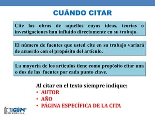 CUÁNDO CITAR
Cite las obras de aquellos cuyas ideas, teorías o
investigaciones han influido directamente en su trabajo.
El número de fuentes que usted cite en su trabajo variará
de acuerdo con el propósito del artículo.
La mayoría de los artículos tiene como propósito citar una
o dos de las fuentes por cada punto clave.
Al citar en el texto siempre indique:
• AUTOR
• AÑO
• PÁGINA ESPECÍFICA DE LA CITA
 