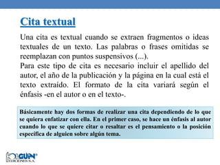 Básicamente hay dos formas de realizar una cita dependiendo de lo que
se quiera enfatizar con ella. En el primer caso, se hace un énfasis al autor
cuando lo que se quiere citar o resaltar es el pensamiento o la posición
específica de alguien sobre algún tema.
Cita textual
Una cita es textual cuando se extraen fragmentos o ideas
textuales de un texto. Las palabras o frases omitidas se
reemplazan con puntos suspensivos (...).
Para este tipo de cita es necesario incluir el apellido del
autor, el año de la publicación y la página en la cual está el
texto extraído. El formato de la cita variará según el
énfasis -en el autor o en el texto-.
 