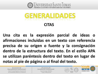 CITAS
Una cita es la expresión parcial de ideas o
afirmaciones incluidas en un texto con referencia
precisa de su origen o fuente y la consignación
dentro de la estructura del texto. En el estilo APA
se utilizan paréntesis dentro del texto en lugar de
notas al pie de página o al final del texto.
 