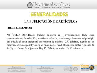 LA PUBLICACIÓN DE ARTÍCULOS
REVISTA EJEMPLO:
ARTÍCULO ORIGINAL: Incluye hallazgos de investigaciones. Debe estar
estructurado así: Introducción, materiales, métodos, resultados y discusión. Al principio
del artículo el autor presentará un resumen de máximo 250 palabras, además de las
palabras clave en español y en inglés (máximo 5). Puede llevar entre tablas y gráficas de
1 a 5 y un número de hojas entre 10 y 15. Debe tener mínimo de 10 referencias.
 