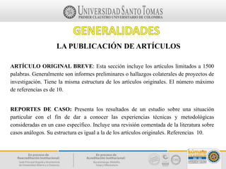 LA PUBLICACIÓN DE ARTÍCULOS
ARTÍCULO ORIGINAL BREVE: Esta sección incluye los artículos limitados a 1500
palabras. Generalmente son informes preliminares o hallazgos colaterales de proyectos de
investigación. Tiene la misma estructura de los artículos originales. El número máximo
de referencias es de 10.
REPORTES DE CASO: Presenta los resultados de un estudio sobre una situación
particular con el fin de dar a conocer las experiencias técnicas y metodológicas
consideradas en un caso específico. Incluye una revisión comentada de la literatura sobre
casos análogos. Su estructura es igual a la de los artículos originales. Referencias 10.
 