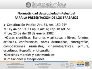 Normatividad de propiedad intelectual
PARA LA PRESENTACIÓN DE LOS TRABAJOS
 Constitución Política Art. 61, Art. 150-24º
 Ley 44 de 1993 Cap. II Art. 6; Cap. IV Art. 51.
 Ley 23 de del 28 de enero, 1982:
•Obras científicas, literarias y artísticas : libros, folletos,
artículos, conferencias, obras dramáticas, coreografías,
composiciones musicales, cinematográficas, pintura,
escultura, litografía y fotografía.
•Derechos morales y patrimoniales.
•Limitaciones y excepciones.
 