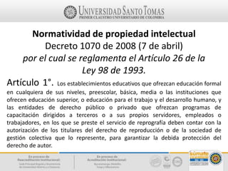 Normatividad de propiedad intelectual
Decreto 1070 de 2008 (7 de abril)
por el cual se reglamenta el Artículo 26 de la
Ley 98 de 1993.
Artículo 1°. Los establecimientos educativos que ofrezcan educación formal
en cualquiera de sus niveles, preescolar, básica, media o las instituciones que
ofrecen educación superior, o educación para el trabajo y el desarrollo humano, y
las entidades de derecho público o privado que ofrezcan programas de
capacitación dirigidos a terceros o a sus propios servidores, empleados o
trabajadores, en los que se preste el servicio de reprografía deben contar con la
autorización de los titulares del derecho de reproducción o de la sociedad de
gestión colectiva que lo represente, para garantizar la debida protección del
derecho de autor.
 