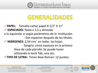 PAPEL: Tamaño carta/ papel 8 1/2” X 11”
 ESPACIADO: Texto a 1,5 y alineado
a la izquierda o según parámetros de la Institución.
- Dos espacios después de los títulos.
 MÁRGENES: 2,54 cm/ en todas las hojas.
Sangría: cinco espacios en la primera
línea de cada párrafo. Se puede hacer
utilizando la tecla Tab, una vez.
TIPO DE LETRA: Times New Roman: 12 puntos.
 