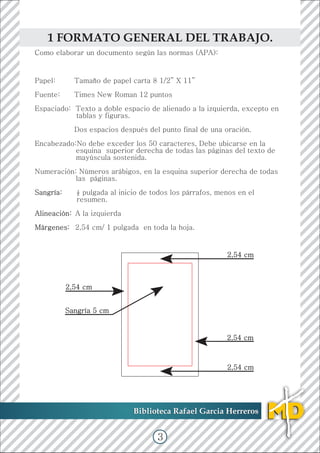 Como elaborar un documento según las normas (APA):
Papel: Tamaño de papel carta 8 1/2” X 11”
Fuente: Times New Roman 12 puntos
Espaciado: Texto a doble espacio de alienado a la izquierda, excepto en
tablas y figuras.
Dos espacios después del punto final de una oración.
Encabezado:No debe exceder los 50 caracteres, Debe ubicarse en la
esquina superior derecha de todas las páginas del texto de
mayúscula sostenida.
Numeración: Números arábigos, en la esquina superior derecha de todas
las páginas.
½ pulgada al inicio de todos los párrafos, menos en el
resumen.
A la izquierda
2,54 cm/ 1 pulgada en toda la hoja.
Sangría:
Alineación:
Márgenes:
Biblioteca Rafael Garcia HerrerosBiblioteca Rafael Garcia Herreros
1 FORMATO GENERAL DEL TRABAJO.
2,54 cm
Sangría 5 cm
2,54 cm
2,54 cm
2,54 cm
3
 
