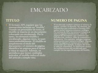 TITULO
 El formato APA requiere que los
manuscritos incluyan un "titulillo".
Usando un procesador de texto, el
titulillo se inserta en un documento
colocando un encabezado. Por lo
tanto, los términos titulillo y
encabezado, algunas veces, se usan
intercambiablemente. El titulillo es
simplemente el título del
documento y el número de página.
Identifica las páginas para el lector
si éstas se separan. Además, en
periódicos que tienen múltiples
artículos, el titulillo indica el título
del artículo a simple vista.
 El encabezado también contiene el número de
página, corrido a la derecha. No obstante, los
manuscritos que conforman el formato APA
suelen incluir números romanos y arábigos.
Por normas de APA, los números romanos se
usan en páginas introductorias, como las
páginas del documento que contienen una
introducción, prefacio, tabla de contenidos o
dedicatoria. Los capítulos, epílogos y páginas
subsecuentes usan números arábigos. Algunas
veces, las páginas se cuentan pero no están
numeradas (por ejemplo, la página del título,
la tabla de contenidos). Es importante ajustar
las configuraciones del encabezado para
cumplir con las especificaciones del titulillo.
NUMERO DE PAGINA
 