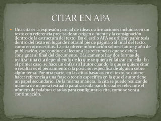  Una cita es la expresión parcial de ideas o afirmaciones incluidas en un
texto con referencia precisa de su origen o fuente y la consignación
dentro de la estructura del texto. En el estilo APA se utilizan paréntesis
dentro del texto en lugar de notas al pie de página o al final del texto,
como en otros estilos. La cita ofrece información sobre el autor y año de
publicación, que conduce al lector a las referencias que se deben
consignar al final del documento. Básicamente hay dos formas de
realizar una cita dependiendo de lo que se quiera enfatizar con ella. En
el primer caso, se hace un énfasis al autor cuando lo que se quiere citar
o resaltar es el pensamiento o la posición específica de alguien sobre
algún tema. Por otra parte, en las citas basadas en el texto, se quiere
hacer referencia a una frase o teoría específica en la que el autor tiene
un papel secundario. De la misma manera, la cita se puede realizar de
manera de manera textual o parafraseada para lo cual es relevante el
número de palabras citadas para configurar la cita, como se verá a
continuación.
 