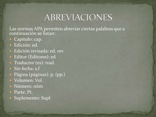 Las normas APA permiten abreviar ciertas palabras que a
continuación se listan:
 Capítulo: cap.
 Edición: ed.
 Edición revisada: ed. rev
 Editor (Editores): ed
 Traductor (es): trad.
 Sin fecha: s.f
 Página (páginas): p. (pp.)
 Volumen: Vol.
 Número: núm
 Parte: Pt.
 Suplemento: Supl
 