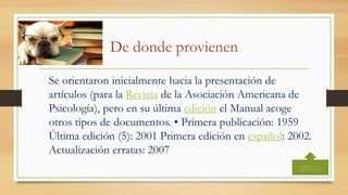 De donde provienen
Se orientaron inicialmente hacia la presentación de
artículos (para la Revista de la Asociación Americana de
Psicología), pero en su última edición el Manual acoge
otros tipos de documentos. • Primera publicación: 1959
Última edición (5): 2001 Primera edición en español: 2002.
Actualización erratas: 2007
MENU
 