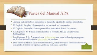 Partes del Manual APA
• Aunque cada capítulo es autónomo, se desarrolla a partir del capítulo precedente.
• El Capítulo 1 explica cómo organizar las partes de un manuscrito.
• El Capítulo 2 describe cómo expresar ideas específicas dentro del mismo.
• Los Capítulos 3 y 4 tratan sobre el estilo y el formato APA de las referencias
bibliográficas.
• Los Capítulos 5, 6 y 7 proporcionan información que usted utilizará para preparar
su documento utilizando un procesador de palabras.
• Para utilizar el Manual de la manera más eficaz, usted debe estar familiarizado con el
contenido de todos los capítulos, antes de comenzar a escribir.
MENU
 