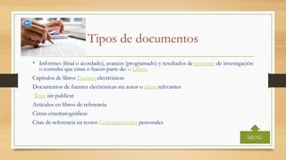 Tipos de documentos
• Informes (final o acordado), avances (programado) y resultados de procesos de investigación
o consulta que citan o hacen parte de: – Libros
Capítulos de libros Fuentes electrónicas
Documentos de fuentes electrónicas sin autor o datos relevantes
Tesis sin publicar
Artículos en libros de referencia
Cintas cinematográficas
Citas de referencia en textos Comunicaciones personales
MENU
 