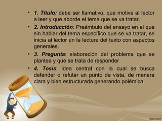 • 1. Título: debe ser llamativo, que motive al lector
a leer y que aborde el tema que se va tratar.
• 2. Introducción: Preámbulo del ensayo en el que
sin hablar del tema específico que se va tratar, se
inicia al lector en la lectura del texto con aspectos
generales.
• 3. Pregunta: elaboración del problema que se
plantea y que se trata de responder
• 4. Tesis: idea central con la cual se busca
defender o refutar un punto de vista, de manera
clara y bien estructurada generando polémica.
 