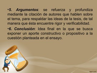•5. Argumentos: se refuerza y profundiza
mediante la citación de autores que hablen sobre
el tema, para respaldar las ideas de la tesis, de tal
manera que ésta encuentre rigor y verificabilidad.
•6. Conclusión: Idea final en la que se busca
exponer un aporte constructivo o propositivo a la
cuestión planteada en el ensayo.
 