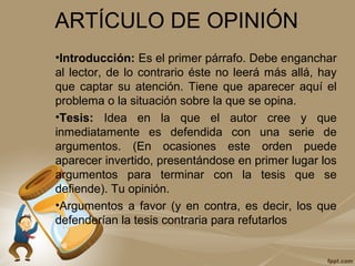 ARTÍCULO DE OPINIÓN
•Introducción: Es el primer párrafo. Debe enganchar
al lector, de lo contrario éste no leerá más allá, hay
que captar su atención. Tiene que aparecer aquí el
problema o la situación sobre la que se opina.
•Tesis: Idea en la que el autor cree y que
inmediatamente es defendida con una serie de
argumentos. (En ocasiones este orden puede
aparecer invertido, presentándose en primer lugar los
argumentos para terminar con la tesis que se
defiende). Tu opinión.
•Argumentos a favor (y en contra, es decir, los que
defenderían la tesis contraria para refutarlos
 