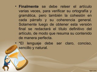 • Finalmente se debe releer el artículo
varias veces, para verificar su ortografía y
gramática, pero también la cohesión en
cada párrafo y su coherencia general.
Solamente luego de obtener esta versión
final se redactará el título definitivo del
artículo, de modo que resuma su contenido
de manera perfecta.
• *El lenguaje debe ser claro, conciso,
sencillo y natural.
 