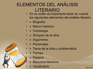 ELEMENTOS DEL ANÁLISIS
LITERARIO
• En su orden es importante tener en cuenta
los siguientes elementos del análisis literario.
• v Biografía
• v Marco histórico
• v Cronología
• v Sinopsis de la obra
• v Argumento
• v Personajes
• v Tema de la obra y problemática
• v Tiempo
• v Espacio
• v Recursos literarios
• v Vocabulario
 