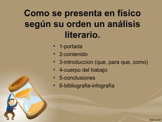 Como se presenta en físico
según su orden un análisis
literario.
• 1-portada
• 2-contenido
• 3-introduccion (que, para que, como)
• 4-cuerpo del trabajo
• 5-conclusiones
• 6-bibliografia-infografía
 