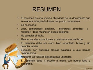 RESUMEN
• El resumen es una versión abreviada de un documento que
se elabora extrayendo frases del propio documento.
• Es necesario:
• Leer, comprender, analizar, interpretar, sintetizar y
redactar; decir mucho en pocas palabras.
• No cambiar el título.
• Marcar las ideas principales y palabras clave del texto.
• El resumen debe ser claro, bien redactado, breve y sin
cambiar la idea.
• Expresar con nuestras propias palabras lo que hemos
comprendido.
• Nombrar las fuentes bibliográficas utilizadas.
• El resumen debe ir escrito a mano con buena letra y
ortografía.
•
 