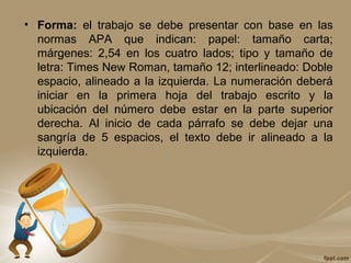 • Forma: el trabajo se debe presentar con base en las
normas APA que indican: papel: tamaño carta;
márgenes: 2,54 en los cuatro lados; tipo y tamaño de
letra: Times New Roman, tamaño 12; interlineado: Doble
espacio, alineado a la izquierda. La numeración deberá
iniciar en la primera hoja del trabajo escrito y la
ubicación del número debe estar en la parte superior
derecha. Al inicio de cada párrafo se debe dejar una
sangría de 5 espacios, el texto debe ir alineado a la
izquierda.
 